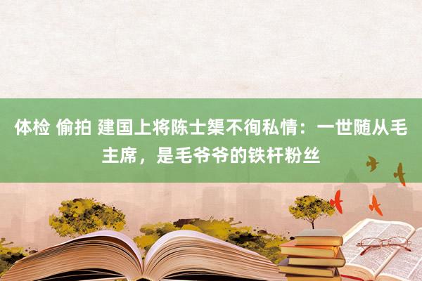 体检 偷拍 建国上将陈士榘不徇私情：一世随从毛主席，是毛爷爷的铁杆粉丝
