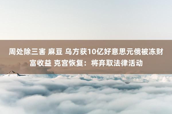 周处除三害 麻豆 乌方获10亿好意思元俄被冻财富收益 克宫恢复：将弃取法律活动