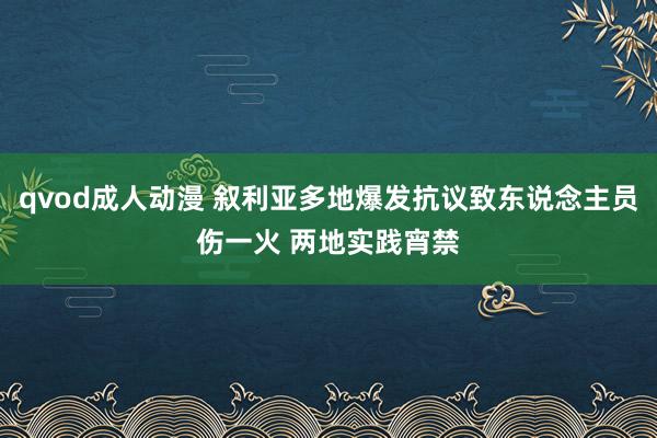 qvod成人动漫 叙利亚多地爆发抗议致东说念主员伤一火 两地实践宵禁