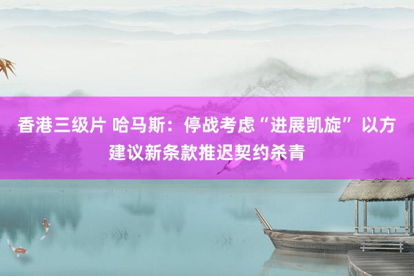 香港三级片 哈马斯：停战考虑“进展凯旋” 以方建议新条款推迟契约杀青