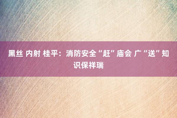 黑丝 内射 桂平：消防安全“赶”庙会 广“送”知识保祥瑞