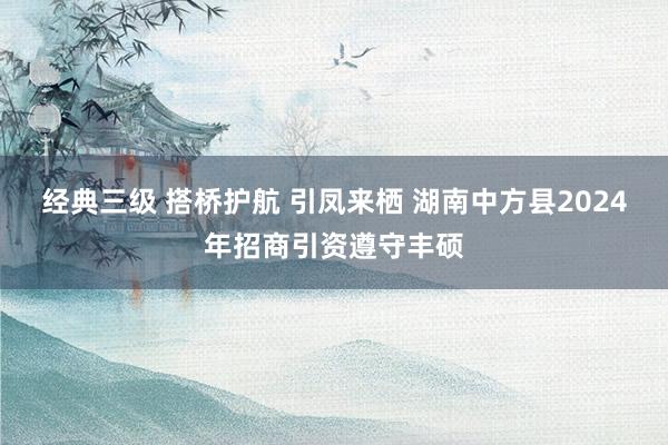 经典三级 搭桥护航 引凤来栖 湖南中方县2024年招商引资遵守丰硕