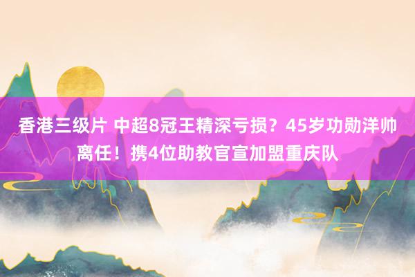 香港三级片 中超8冠王精深亏损？45岁功勋洋帅离任！携4位助教官宣加盟重庆队