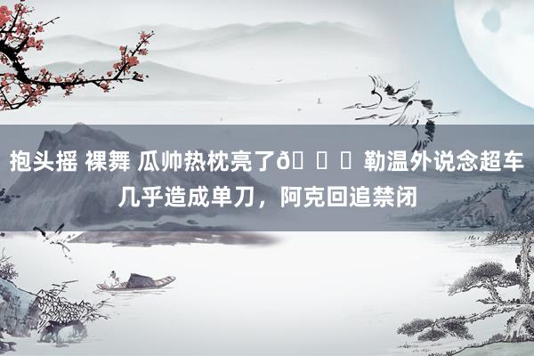 抱头摇 裸舞 瓜帅热枕亮了😂勒温外说念超车几乎造成单刀，阿克回追禁闭