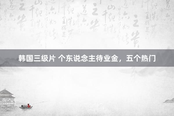 韩国三级片 个东说念主待业金，五个热门