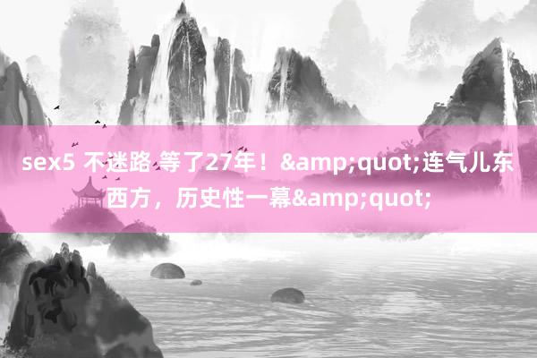 sex5 不迷路 等了27年！&quot;连气儿东西方，历史性一幕&quot;