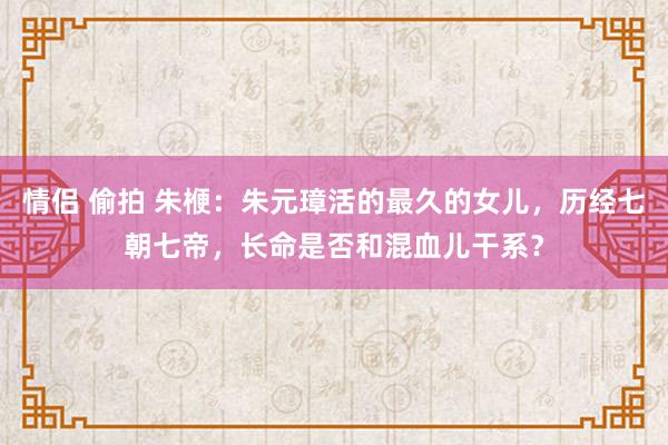 情侣 偷拍 朱楩：朱元璋活的最久的女儿，历经七朝七帝，长命是否和混血儿干系？