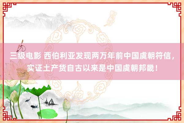 三级电影 西伯利亚发现两万年前中国虞朝符信，实证土产货自古以来是中国虞朝邦畿！