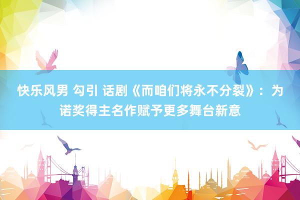 快乐风男 勾引 话剧《而咱们将永不分裂》：为诺奖得主名作赋予更多舞台新意