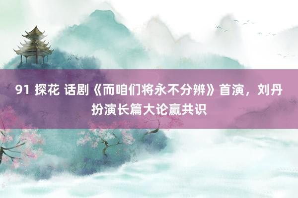 91 探花 话剧《而咱们将永不分辨》首演，刘丹扮演长篇大论赢共识