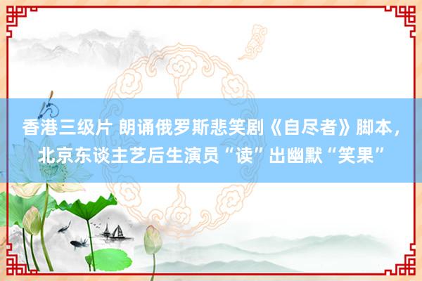 香港三级片 朗诵俄罗斯悲笑剧《自尽者》脚本，北京东谈主艺后生演员“读”出幽默“笑果”