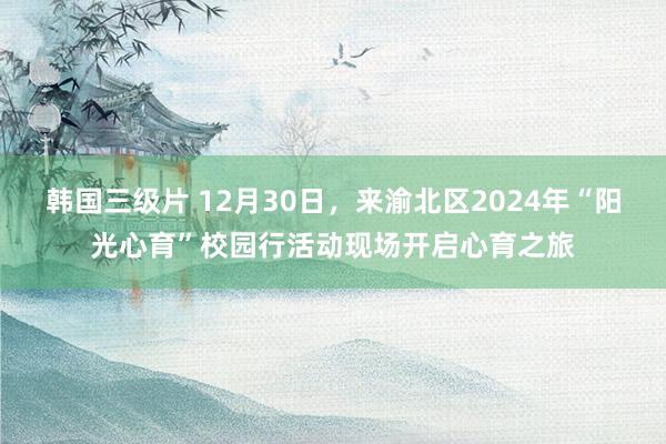 韩国三级片 12月30日，来渝北区2024年“阳光心育”校园行活动现场开启心育之旅