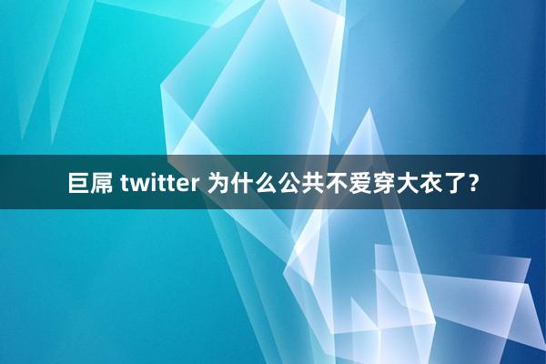 巨屌 twitter 为什么公共不爱穿大衣了？