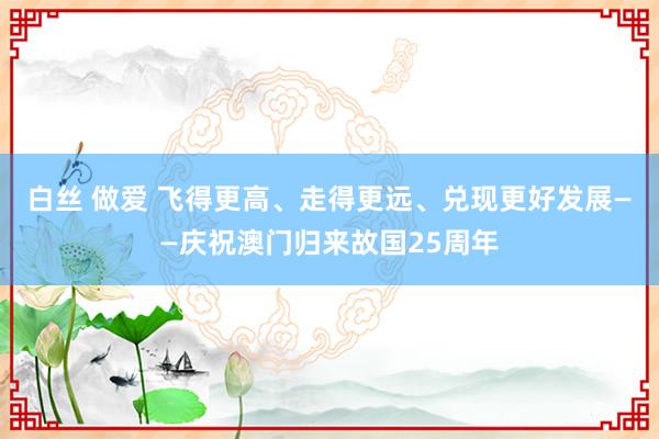 白丝 做爱 飞得更高、走得更远、兑现更好发展——庆祝澳门归来故国25周年