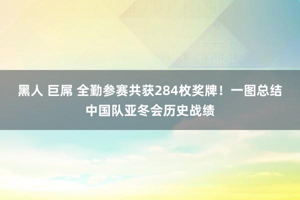 黑人 巨屌 全勤参赛共获284枚奖牌！一图总结中国队亚冬会历史战绩