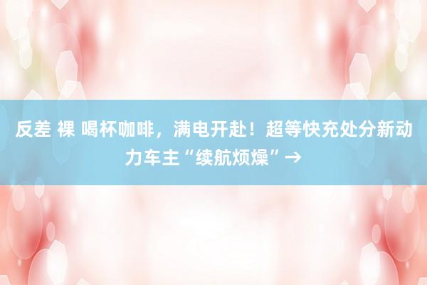 反差 裸 喝杯咖啡，满电开赴！超等快充处分新动力车主“续航烦燥”→