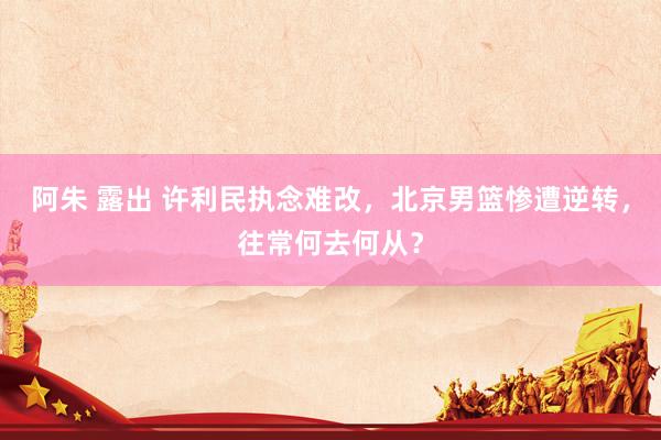 阿朱 露出 许利民执念难改，北京男篮惨遭逆转，往常何去何从？