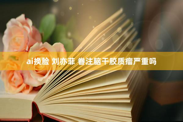 ai换脸 刘亦菲 眷注脑干胶质瘤严重吗