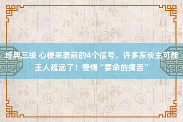 经典三级 心梗来袭前的4个信号，许多东谈主可能王人疏远了！警惕“要命的痛苦”