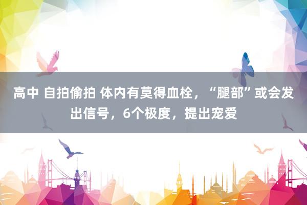 高中 自拍偷拍 体内有莫得血栓，“腿部”或会发出信号，6个极度，提出宠爱