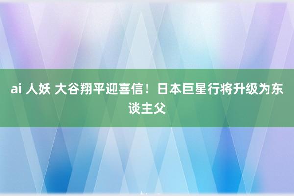 ai 人妖 大谷翔平迎喜信！日本巨星行将升级为东谈主父