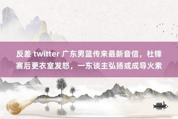 反差 twitter 广东男篮传来最新音信，杜锋赛后更衣室发怒，一东谈主弘扬或成导火索
