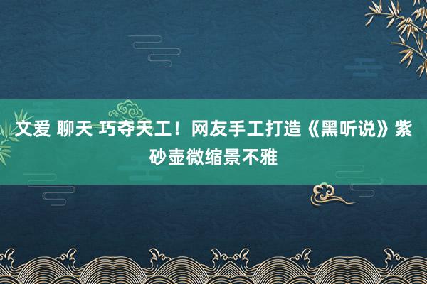 文爱 聊天 巧夺天工！网友手工打造《黑听说》紫砂壶微缩景不雅