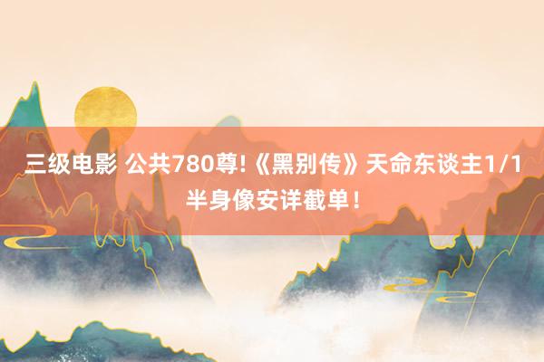 三级电影 公共780尊!《黑别传》天命东谈主1/1半身像安详截单！