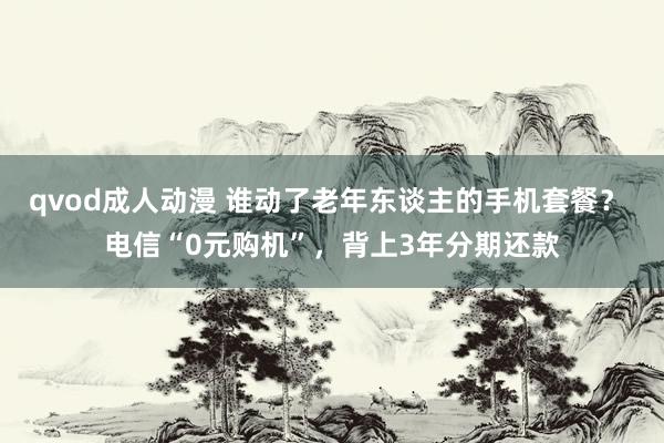 qvod成人动漫 谁动了老年东谈主的手机套餐？ 电信“0元购机”，背上3年分期还款