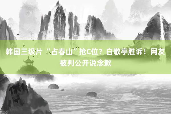 韩国三级片 “占春山”抢C位？白敬亭胜诉！网友被判公开说念歉
