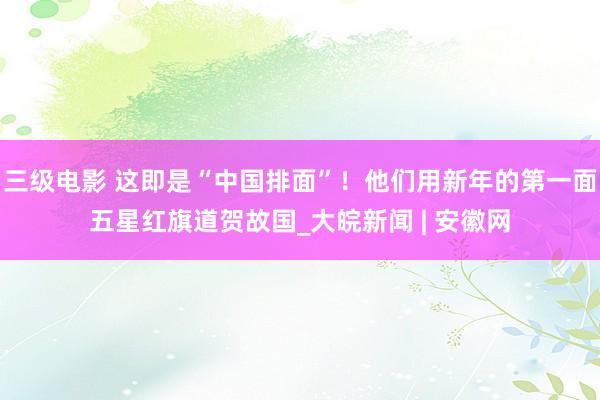 三级电影 这即是“中国排面”！他们用新年的第一面五星红旗道贺故国_大皖新闻 | 安徽网