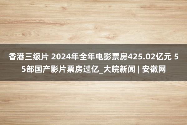 香港三级片 2024年全年电影票房425.02亿元 55部国产影片票房过亿_大皖新闻 | 安徽网