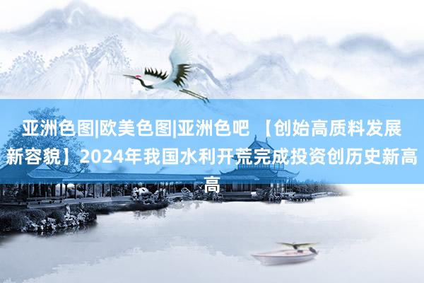 亚洲色图|欧美色图|亚洲色吧 【创始高质料发展新容貌】2024年我国水利开荒完成投资创历史新高