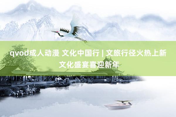 qvod成人动漫 文化中国行 | 文旅行径火热上新 文化盛宴喜迎新年