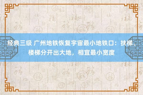 经典三级 广州地铁恢复宇宙最小地铁口：扶梯、楼梯分开出大地，相宜最小宽度