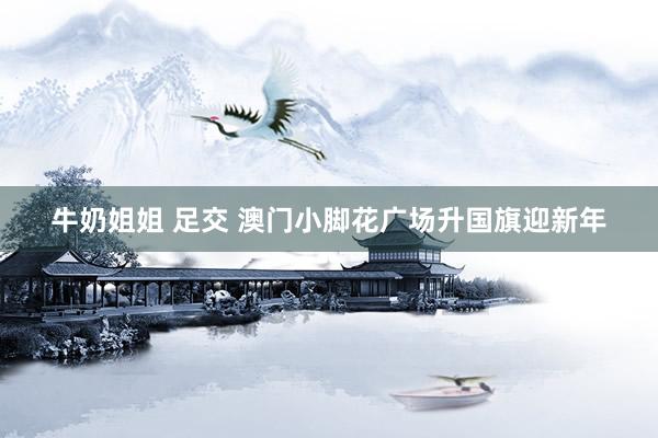 牛奶姐姐 足交 澳门小脚花广场升国旗迎新年