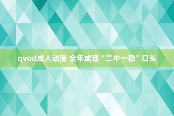 qvod成人动漫 全年或现“二牛一稳”口头