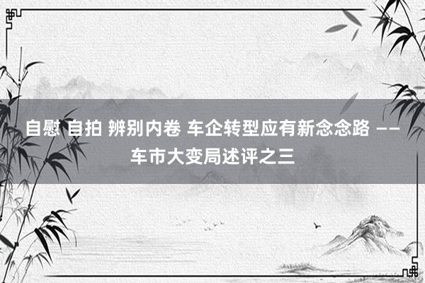 自慰 自拍 辨别内卷 车企转型应有新念念路 ——车市大变局述评之三
