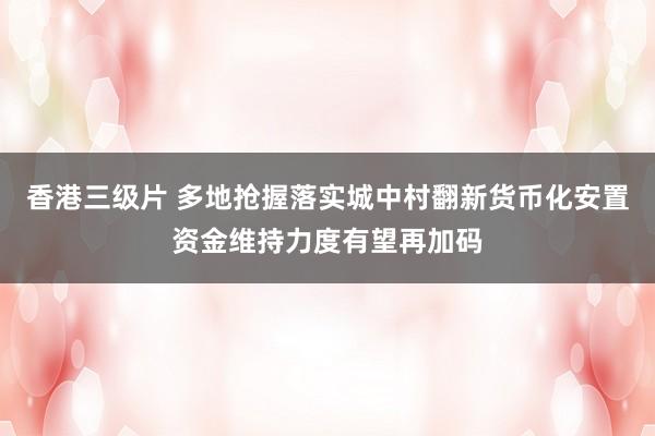 香港三级片 多地抢握落实城中村翻新货币化安置资金维持力度有望再加码