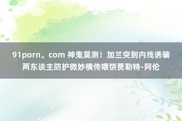 91porn。com 神鬼莫测！加兰突到内线诱骗两东谈主防护微妙横传喂饼贾勒特-阿伦