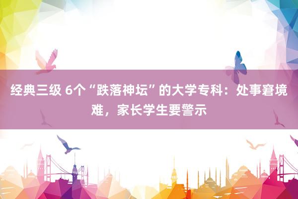 经典三级 6个“跌落神坛”的大学专科：处事窘境难，家长学生要警示