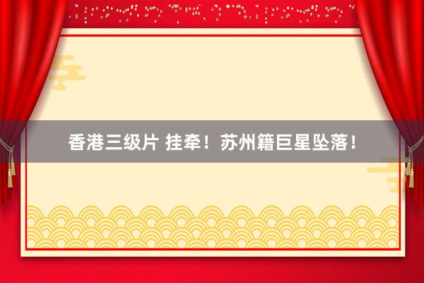香港三级片 挂牵！苏州籍巨星坠落！