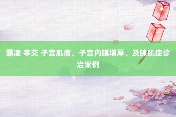 霸凌 拳交 子宫肌瘤、子宫内膜增厚、及腺肌症诊治案例