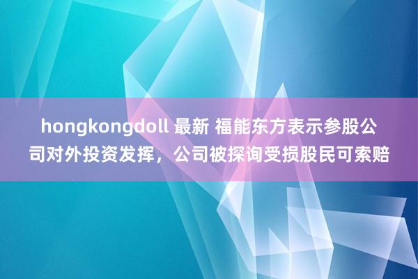 hongkongdoll 最新 福能东方表示参股公司对外投资发挥，公司被探询受损股民可索赔