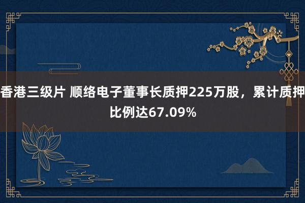 香港三级片 顺络电子董事长质押225万股，累计质押比例达67.09%