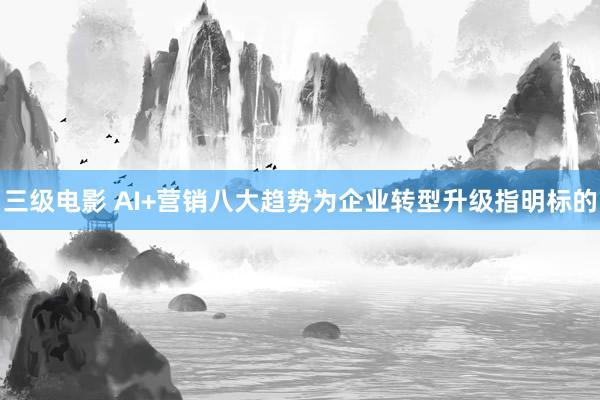 三级电影 AI+营销八大趋势为企业转型升级指明标的