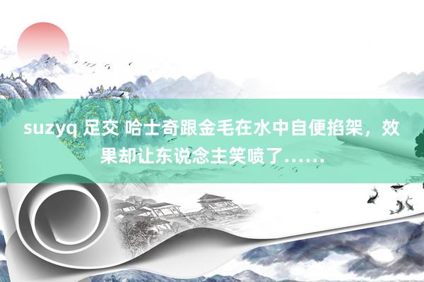 suzyq 足交 哈士奇跟金毛在水中自便掐架，效果却让东说念主笑喷了……