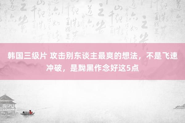 韩国三级片 攻击别东谈主最爽的想法，不是飞速冲破，是黝黑作念好这5点
