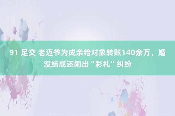 91 足交 老迈爷为成亲给对象转账140余万，婚没结成还闹出“彩礼”纠纷