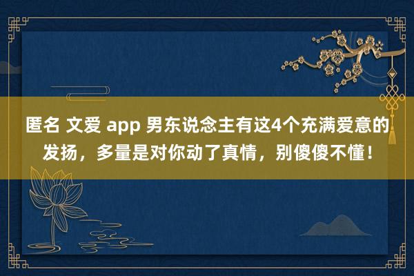 匿名 文爱 app 男东说念主有这4个充满爱意的发扬，多量是对你动了真情，别傻傻不懂！